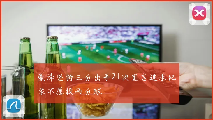 豪泽坚持三分出手21次直言追求纪录不愿投两分球