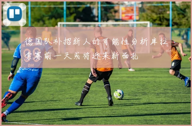 德国队补招新人的可能性分析库拉索赛前一天或将迎来新面孔