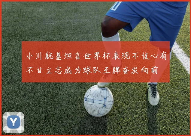 小川航基坦言世界杯表现不佳心有不甘立志成为球队王牌奋发向前