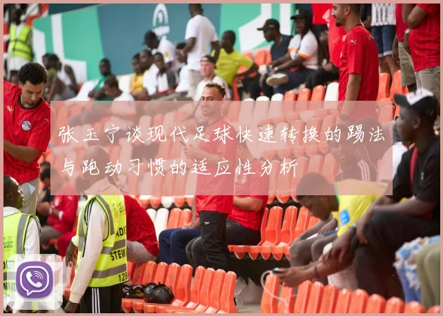 张玉宁谈现代足球快速转换的踢法与跑动习惯的适应性分析