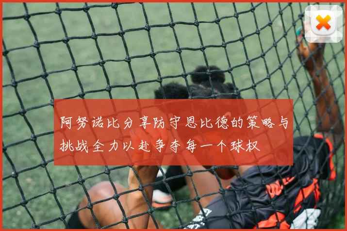 阿努诺比分享防守恩比德的策略与挑战全力以赴争夺每一个球权