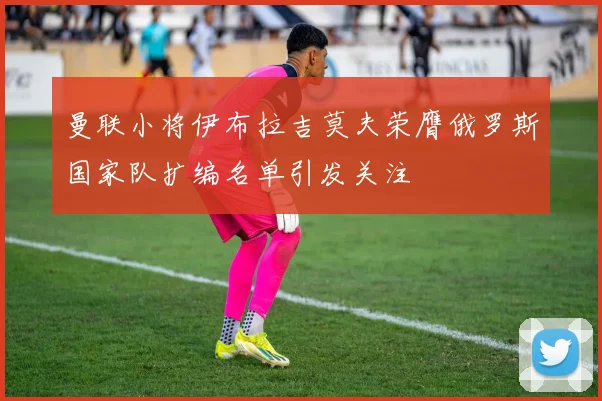 曼联小将伊布拉吉莫夫荣膺俄罗斯国家队扩编名单引发关注