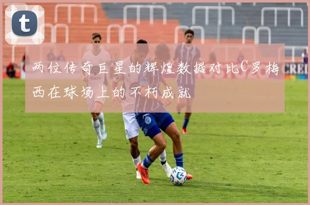 两位传奇巨星的辉煌数据对比C罗梅西在球场上的不朽成就