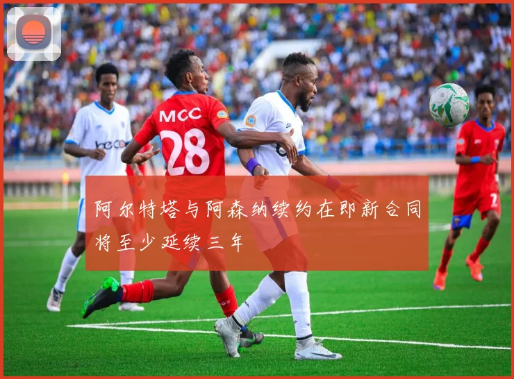 阿尔特塔与阿森纳续约在即新合同将至少延续三年