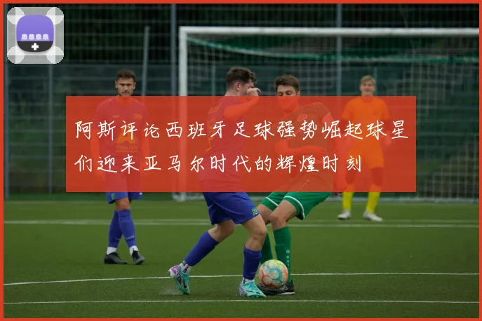 阿斯评论西班牙足球强势崛起球星们迎来亚马尔时代的辉煌时刻