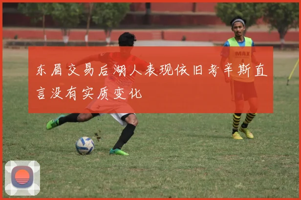 东眉交易后湖人表现依旧考辛斯直言没有实质变化