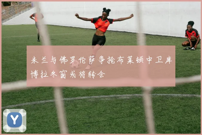米兰与佛罗伦萨争抢布莱顿中卫库博拉冬窗或将转会