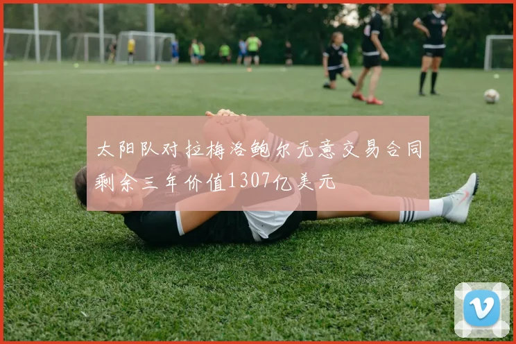 太阳队对拉梅洛鲍尔无意交易合同剩余三年价值1307亿美元