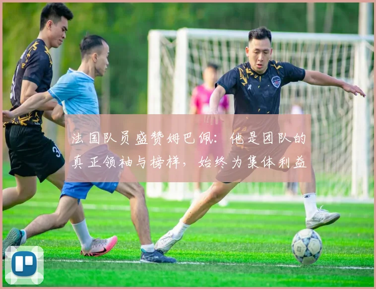 法国队员盛赞姆巴佩：他是团队的真正领袖与榜样，始终为集体利益考虑