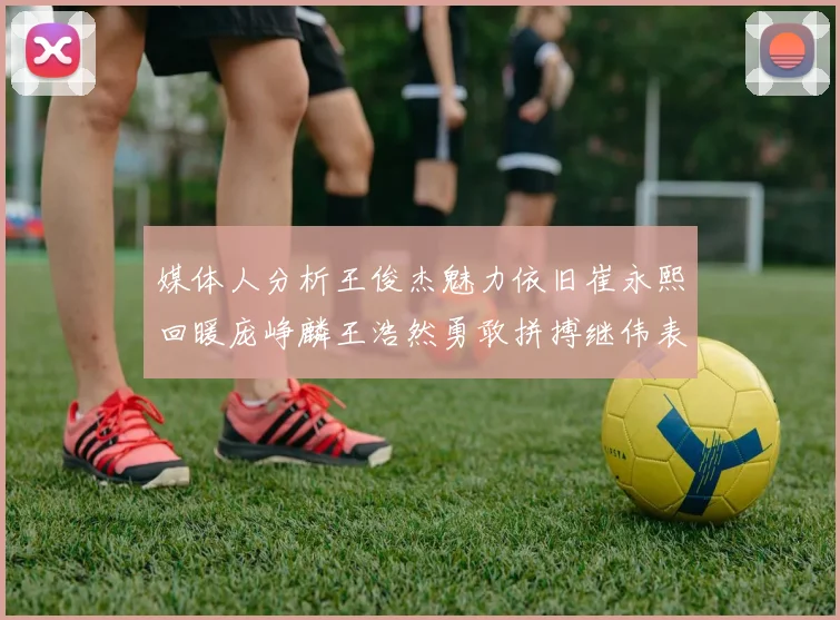 媒体人分析王俊杰魅力依旧崔永熙回暖庞峥麟王浩然勇敢拼搏继伟表现稳定