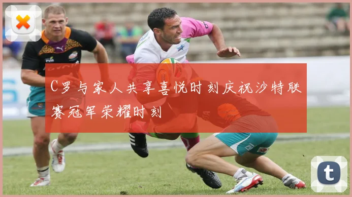C罗与家人共享喜悦时刻庆祝沙特联赛冠军荣耀时刻
