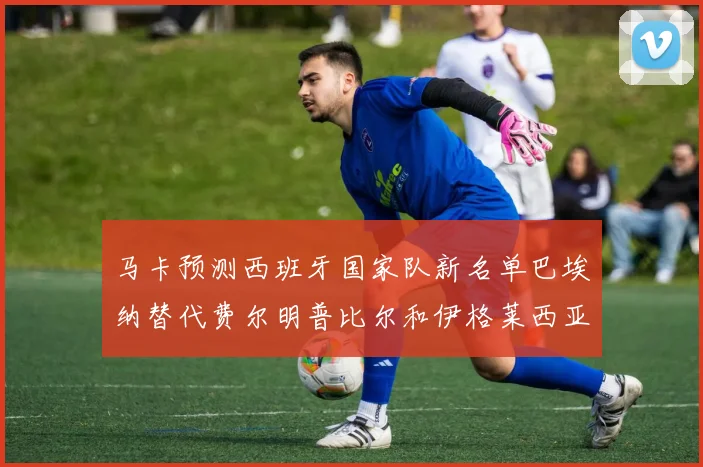 马卡预测西班牙国家队新名单巴埃纳替代费尔明普比尔和伊格莱西亚斯入选