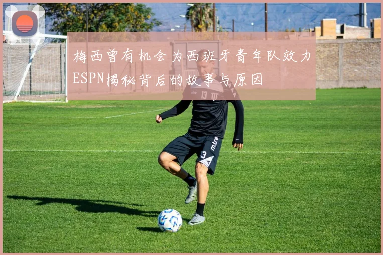 梅西曾有机会为西班牙青年队效力ESPN揭秘背后的故事与原因